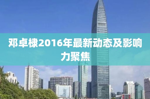 鄧卓棣2016年最新動(dòng)態(tài)及影響力聚焦
