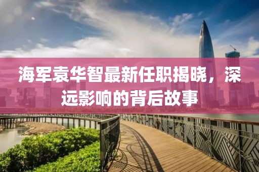 海軍袁華智最新任職揭曉，深遠(yuǎn)影響的背后故事