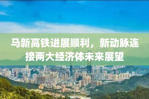 馬新高鐵進(jìn)展順利，新動脈連接兩大經(jīng)濟(jì)體未來展望