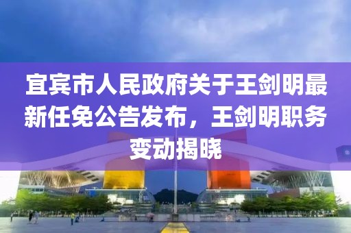 宜賓市人民政府關(guān)于王劍明最新任免公告發(fā)布，王劍明職務(wù)變動(dòng)揭曉