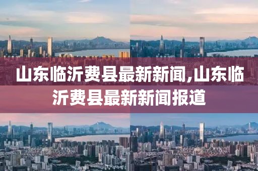 山東臨沂費縣最新新聞,山東臨沂費縣最新新聞報道