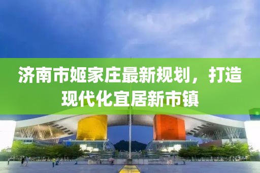 濟南市姬家莊最新規(guī)劃，打造現(xiàn)代化宜居新市鎮(zhèn)