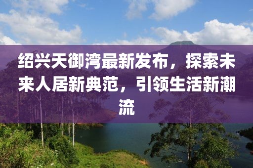 紹興天御灣最新發(fā)布，探索未來(lái)人居新典范，引領(lǐng)生活新潮流