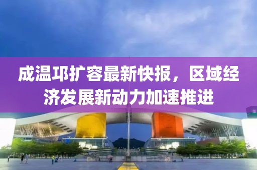 成溫邛擴(kuò)容最新快報(bào)，區(qū)域經(jīng)濟(jì)發(fā)展新動(dòng)力加速推進(jìn)