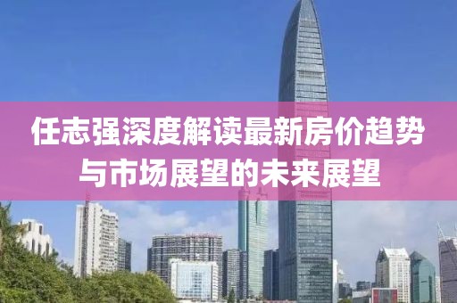 任志強深度解讀最新房價趨勢與市場展望的未來展望