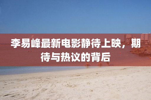 李易峰最新電影靜待上映，期待與熱議的背后