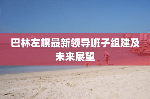 巴林左旗最新領(lǐng)導(dǎo)班子組建及未來展望