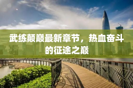 武練顛巔最新章節(jié)，熱血奮斗的征途之巔