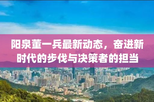 陽(yáng)泉董一兵最新動(dòng)態(tài)，奮進(jìn)新時(shí)代的步伐與決策者的擔(dān)當(dāng)
