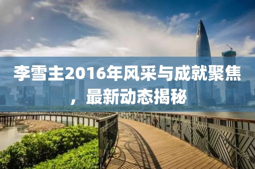 李雪主2016年風(fēng)采與成就聚焦，最新動(dòng)態(tài)揭秘