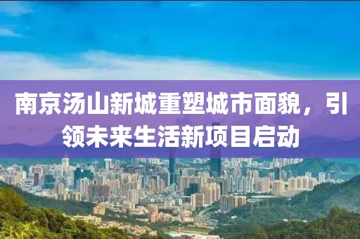 南京湯山新城重塑城市面貌，引領未來生活新項目啟動