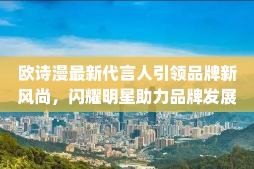 歐詩漫最新代言人引領(lǐng)品牌新風(fēng)尚，閃耀明星助力品牌發(fā)展