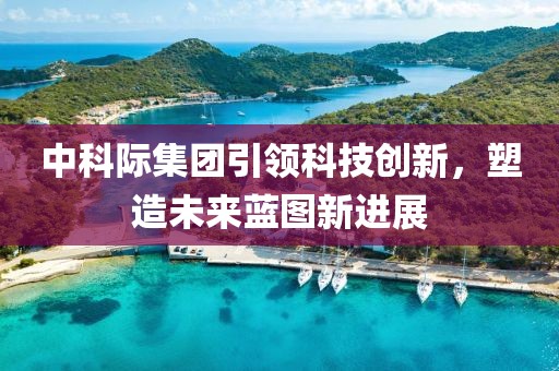 中科際集團(tuán)引領(lǐng)科技創(chuàng)新，塑造未來藍(lán)圖新進(jìn)展