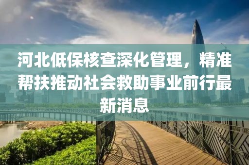 河北低保核查深化管理，精準(zhǔn)幫扶推動(dòng)社會(huì)救助事業(yè)前行最新消息