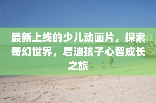 最新上線的少兒動畫片，探索奇幻世界，啟迪孩子心智成長之旅