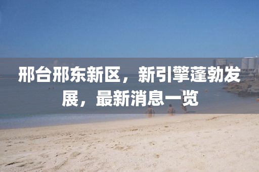 邢臺(tái)邢東新區(qū)，新引擎蓬勃發(fā)展，最新消息一覽