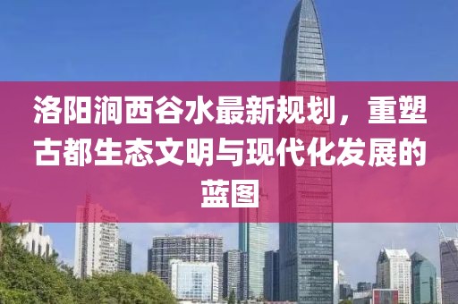 洛陽澗西谷水最新規(guī)劃，重塑古都生態(tài)文明與現(xiàn)代化發(fā)展的藍(lán)圖
