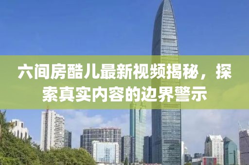 六間房酷兒最新視頻揭秘，探索真實(shí)內(nèi)容的邊界警示