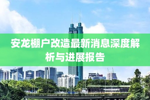 安龍棚戶改造最新消息深度解析與進展報告