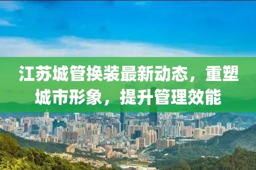 江蘇城管換裝最新動(dòng)態(tài)，重塑城市形象，提升管理效能