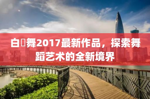 白咲舞2017最新作品，探索舞蹈藝術(shù)的全新境界