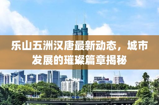 樂山五洲漢唐最新動態(tài)，城市發(fā)展的璀璨篇章揭秘