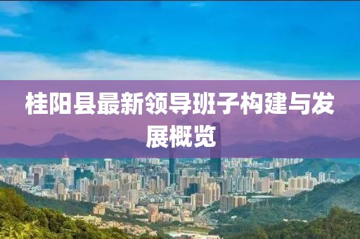 桂陽(yáng)縣最新領(lǐng)導(dǎo)班子構(gòu)建與發(fā)展概覽