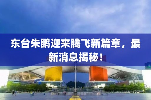 東臺(tái)朱鵬迎來(lái)騰飛新篇章，最新消息揭秘！