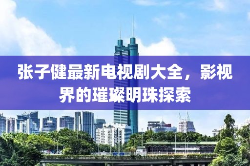 張子健最新電視劇大全，影視界的璀璨明珠探索