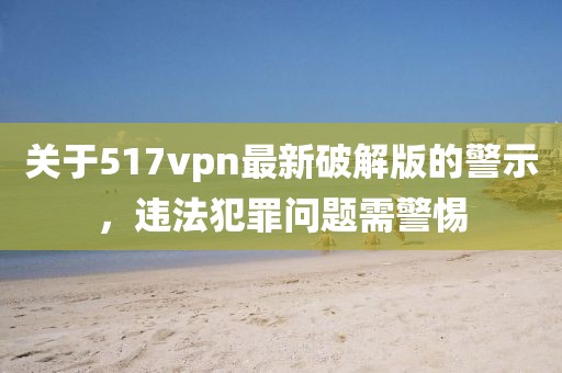 關(guān)于517vpn最新破解版的警示，違法犯罪問(wèn)題需警惕