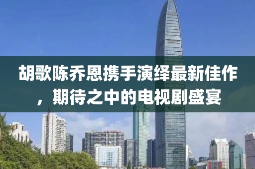 胡歌陳喬恩攜手演繹最新佳作，期待之中的電視劇盛宴