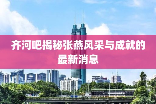 齊河吧揭秘張燕風(fēng)采與成就的最新消息