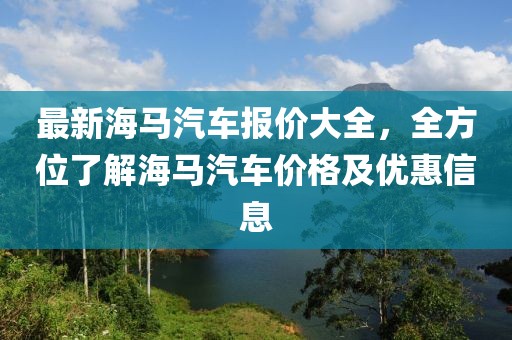 最新海馬汽車報價大全，全方位了解海馬汽車價格及優(yōu)惠信息