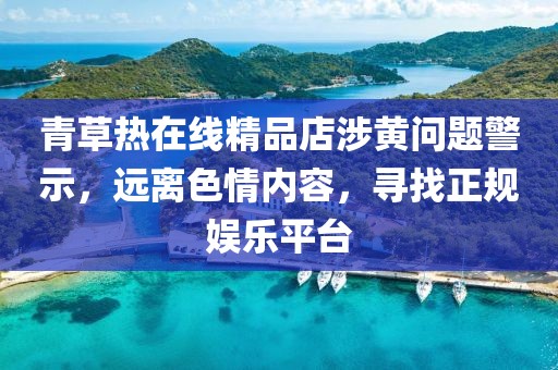 青草熱在線精品店涉黃問題警示，遠(yuǎn)離色情內(nèi)容，尋找正規(guī)娛樂平臺(tái)