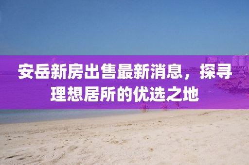 安岳新房出售最新消息，探尋理想居所的優(yōu)選之地