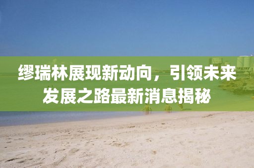 繆瑞林展現(xiàn)新動(dòng)向，引領(lǐng)未來發(fā)展之路最新消息揭秘