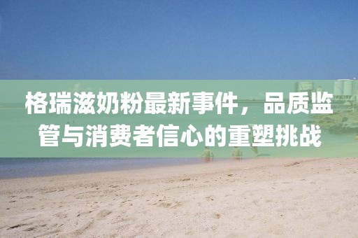格瑞滋奶粉最新事件，品質(zhì)監(jiān)管與消費者信心的重塑挑戰(zhàn)