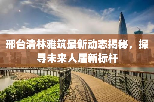 邢臺(tái)清林雅筑最新動(dòng)態(tài)揭秘，探尋未來(lái)人居新標(biāo)桿