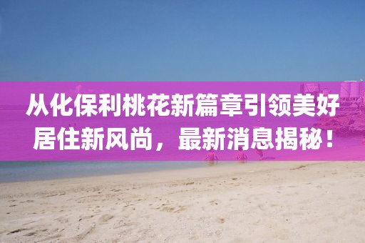 從化保利桃花新篇章引領(lǐng)美好居住新風(fēng)尚，最新消息揭秘！