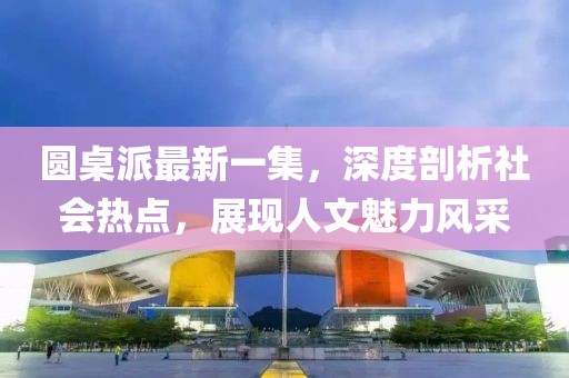 圓桌派最新一集，深度剖析社會(huì)熱點(diǎn)，展現(xiàn)人文魅力風(fēng)采