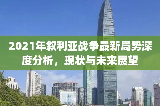 2021年敘利亞戰(zhàn)爭(zhēng)最新局勢(shì)深度分析，現(xiàn)狀與未來(lái)展望