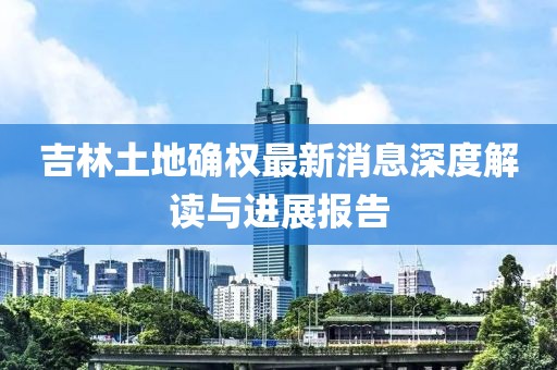 吉林土地確權最新消息深度解讀與進展報告