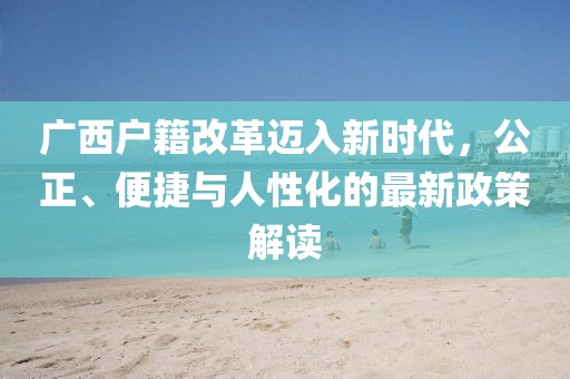 廣西戶籍改革邁入新時代，公正、便捷與人性化的最新政策解讀