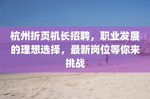 杭州折頁機(jī)長招聘，職業(yè)發(fā)展的理想選擇，最新崗位等你來挑戰(zhàn)