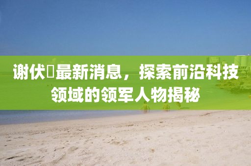 謝伏曕最新消息，探索前沿科技領(lǐng)域的領(lǐng)軍人物揭秘