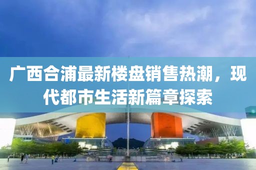 廣西合浦最新樓盤(pán)銷(xiāo)售熱潮，現(xiàn)代都市生活新篇章探索
