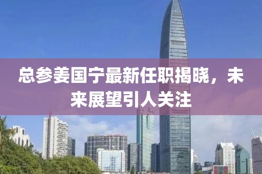 總參姜國寧最新任職揭曉，未來展望引人關注