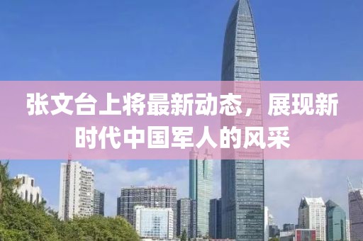 張文臺(tái)上將最新動(dòng)態(tài)，展現(xiàn)新時(shí)代中國(guó)軍人的風(fēng)采