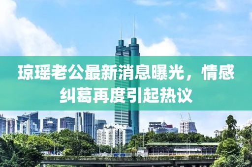 瓊瑤老公最新消息曝光，情感糾葛再度引起熱議