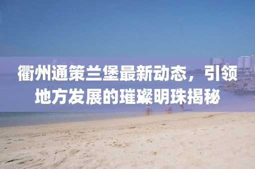 衢州通策蘭堡最新動(dòng)態(tài)，引領(lǐng)地方發(fā)展的璀璨明珠揭秘
